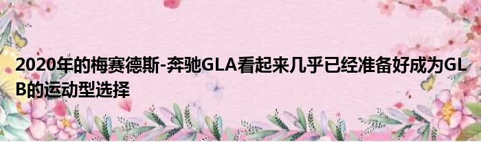 2020年的梅赛德斯-奔驰GLA看起来几乎已经准备好成为GLB的运动型选择