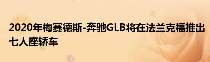 2020年梅赛德斯-奔驰GLB将在法兰克福推出七人座轿车