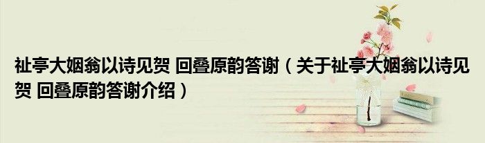  祉亭大姻翁以诗见贺 回叠原韵答谢（关于祉亭大姻翁以诗见贺 回叠原韵答谢介绍）