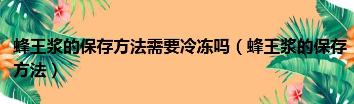 蜂王浆的保存方法需要冷冻吗（蜂王浆的保存方法）