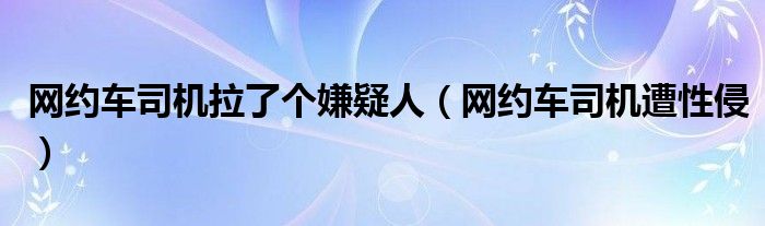 网约车司机拉了个嫌疑人（网约车司机遭性侵）