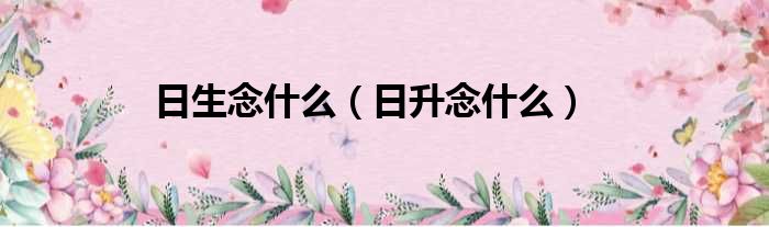 日生念什么（日升念什么）