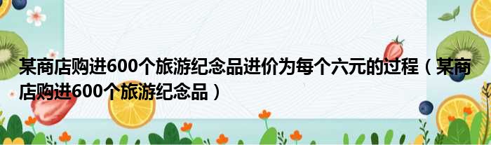 某商店购进600个旅游纪念品进价为每个六元的过程（某商店购进600个旅游纪念品）