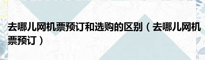 去哪儿网机票预订和选购的区别（去哪儿网机票预订）