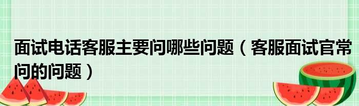 面试电话客服主要问哪些问题（客服面试官常问的问题）