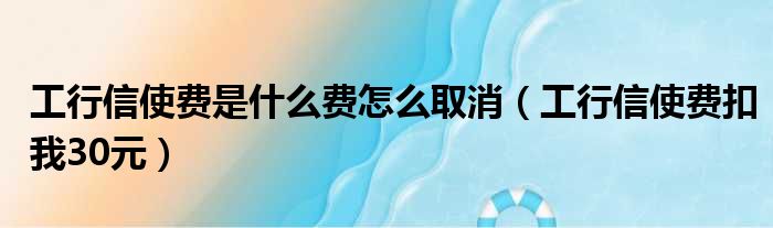 工行信使费是什么费怎么取消（工行信使费扣我30元）