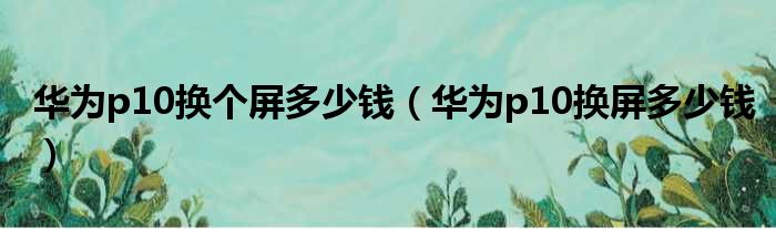 华为p10换个屏多少钱（华为p10换屏多少钱）