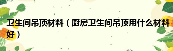 卫生间吊顶材料（厨房卫生间吊顶用什么材料好）