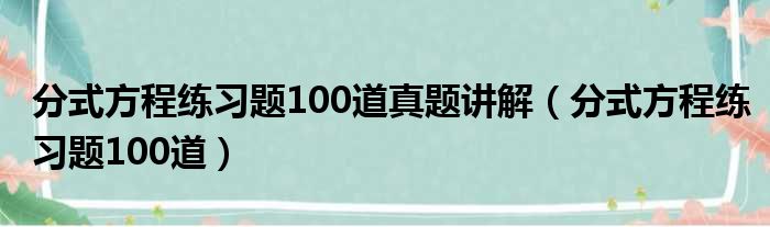 分式方程练习题100道真题讲解（分式方程练习题100道）