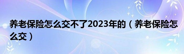 养老保险怎么交不了2023年的（养老保险怎么交）