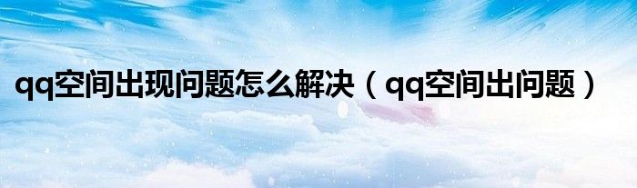  qq空间出现问题怎么解决（qq空间出问题）