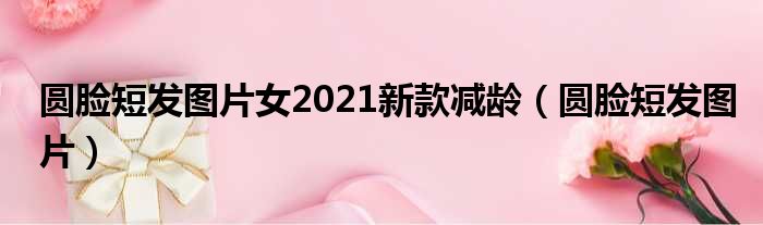 圆脸短发图片女2021新款减龄（圆脸短发图片）