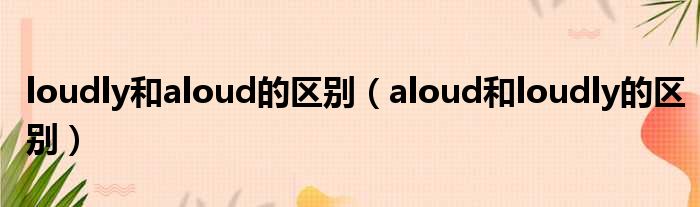 loudly和aloud的区别（aloud和loudly的区别）