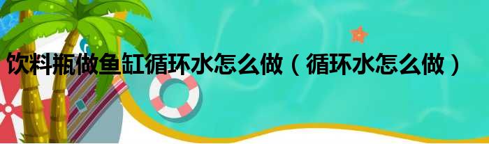 饮料瓶做鱼缸循环水怎么做（循环水怎么做）