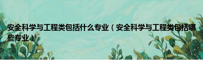 安全科学与工程类包括什么专业（安全科学与工程类包括哪些专业）