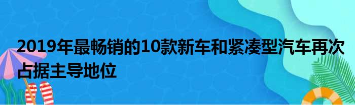 2019年最畅销的10款新车和紧凑型汽车再次占据主导地位