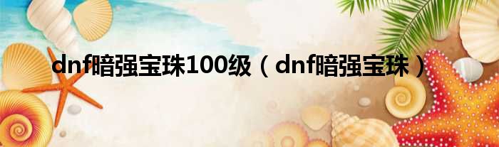 dnf暗强宝珠100级（dnf暗强宝珠）