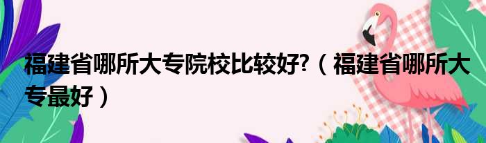 福建省哪所大专院校比较好 （福建省哪所大专最好）