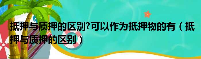 抵押与质押的区别 可以作为抵押物的有（抵押与质押的区别）