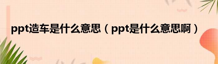 ppt造车是什么意思（ppt是什么意思啊）