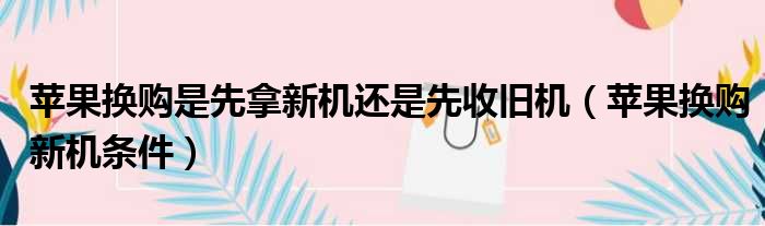 苹果换购是先拿新机还是先收旧机（苹果换购新机条件）