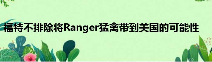 福特不排除将Ranger猛禽带到美国的可能性