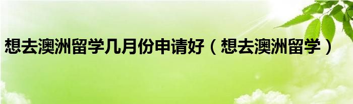  想去澳洲留学几月份申请好（想去澳洲留学）