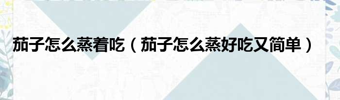 茄子怎么蒸着吃（茄子怎么蒸好吃又简单）