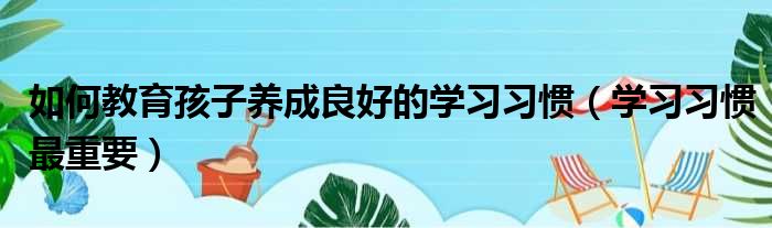 如何教育孩子养成良好的学习习惯（学习习惯最重要）