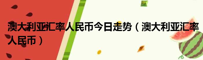 澳大利亚汇率人民币今日走势（澳大利亚汇率人民币）