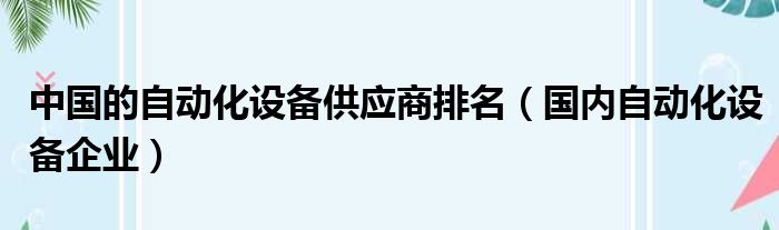 中国的自动化设备供应商排名（国内自动化设备企业）