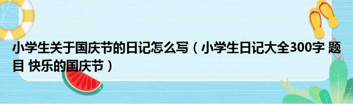 小学生关于国庆节的日记怎么写（小学生日记大全300字 题目 快乐的国庆节）