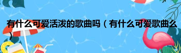 有什么可爱活泼的歌曲吗（有什么可爱歌曲么）