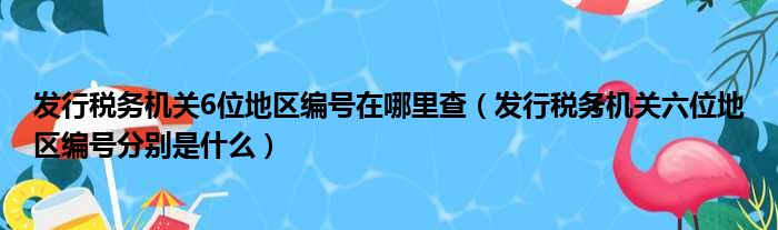 发行税务机关6位地区编号在哪里查（发行税务机关六位地区编号分别是什么）