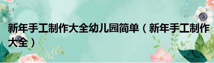 新年手工制作大全幼儿园简单（新年手工制作大全）