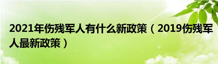 2021年伤残军人有什么新政策（2019伤残军人最新政策）