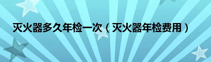 灭火器多久年检一次（灭火器年检费用）