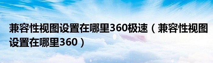 兼容性视图设置在哪里360极速（兼容性视图设置在哪里360）