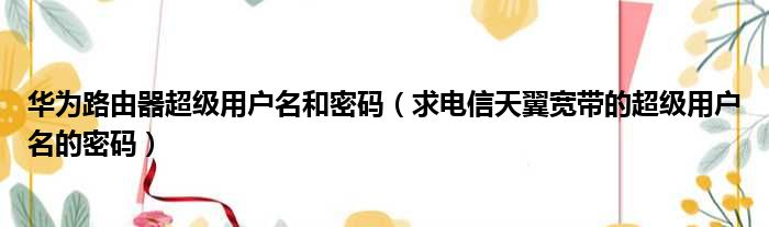 华为路由器超级用户名和密码（求电信天翼宽带的超级用户名的密码）