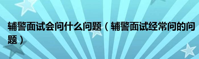 辅警面试会问什么问题（辅警面试经常问的问题）