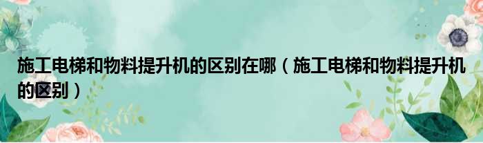 施工电梯和物料提升机的区别在哪（施工电梯和物料提升机的区别）