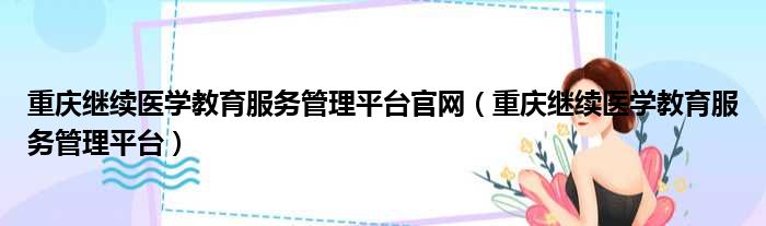 重庆继续医学教育服务管理平台官网（重庆继续医学教育服务管理平台）