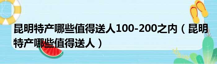 昆明特产哪些值得送人100-200之内（昆明特产哪些值得送人）