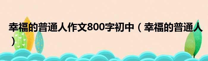 幸福的普通人作文800字初中（幸福的普通人）