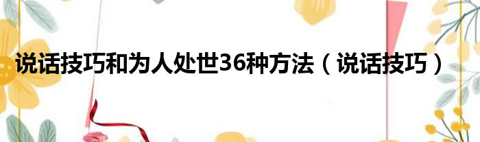 说话技巧和为人处世36种方法（说话技巧）