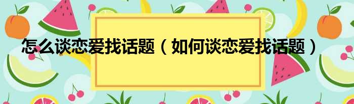 怎么谈恋爱找话题（如何谈恋爱找话题）