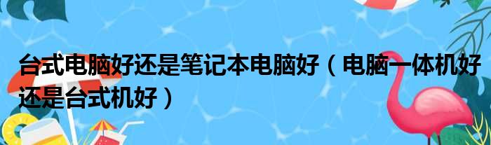 台式电脑好还是笔记本电脑好（电脑一体机好还是台式机好）