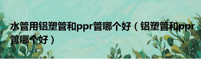 水管用铝塑管和ppr管哪个好（铝塑管和ppr管哪个好）