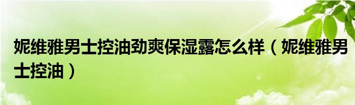  妮维雅男士控油劲爽保湿露怎么样（妮维雅男士控油）