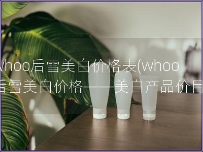 whoo后雪美白价格表(whoo后雪美白价格——美白产品价目)